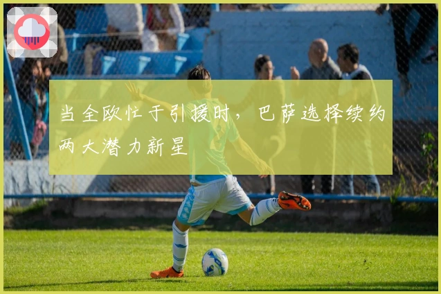 当全欧忙于引援时，巴萨选择续约两大潜力新星