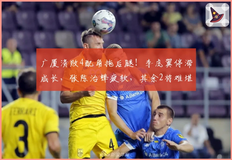 广厦溃败4配角拖后腿！李虎翼停滞成长，张陈治锋疲软，其余2将难堪重任