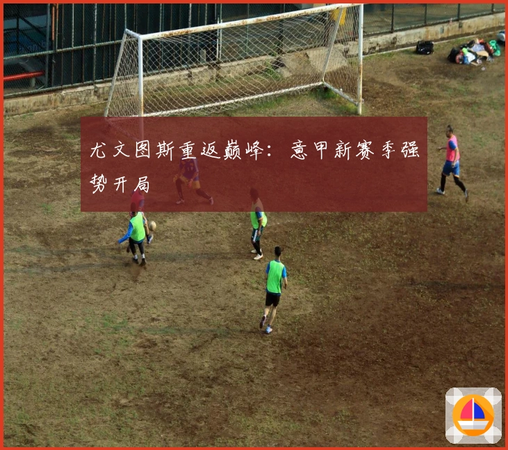 尤文图斯重返巅峰：意甲新赛季强势开局