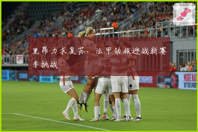 里昂力求复苏，法甲劲旅迎战新赛季挑战