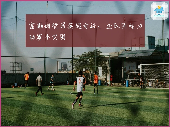 富勒姆续写英超奇迹，全队团结力助赛季突围