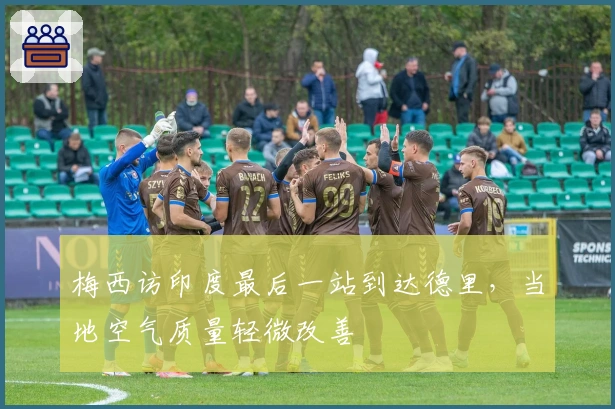 梅西访印度最后一站到达德里,当地空气质量轻微改善