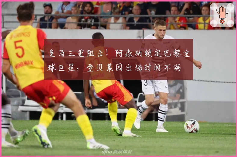 皇马三重阻击！阿森纳锁定巴黎金球巨星，登贝莱因出场时间不满