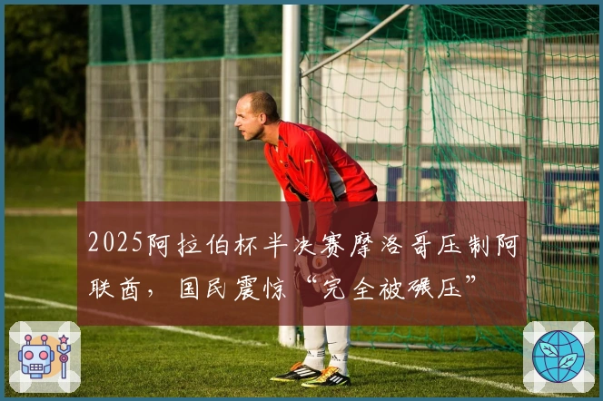 2025阿拉伯杯半决赛摩洛哥压制阿联酋，国民震惊“完全被碾压”